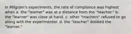 In Milgram's experiments, the rate of compliance was highest when a. the "learner" was at a distance from the "teacher." b. the "learner" was close at hand. c. other "teachers" refused to go along with the experimenter. d. the "teacher" disliked the "learner."