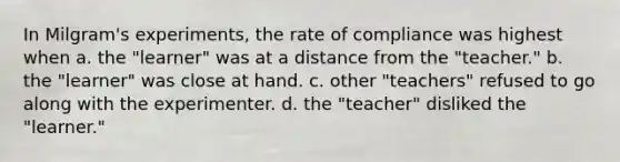 In Milgram's experiments, the rate of compliance was highest when a. the "learner" was at a distance from the "teacher." b. the "learner" was close at hand. c. other "teachers" refused to go along with the experimenter. d. the "teacher" disliked the "learner."