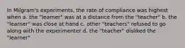 In Milgram's experiments, the rate of compliance was highest when a. the "learner" was at a distance from the "teacher" b. the "learner" was close at hand c. other "teachers" refused to go along with the experimenter d. the "teacher" disliked the "learner"