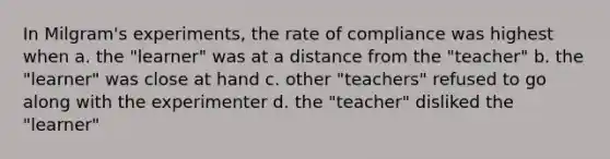 In Milgram's experiments, the rate of compliance was highest when a. the "learner" was at a distance from the "teacher" b. the "learner" was close at hand c. other "teachers" refused to go along with the experimenter d. the "teacher" disliked the "learner"