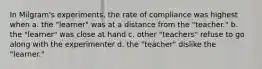 In Milgram's experiments, the rate of compliance was highest when a. the "learner" was at a distance from the "teacher." b. the "learner" was close at hand c. other "teachers" refuse to go along with the experimenter d. the "teacher" dislike the "learner."