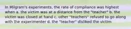 In Milgram's experiments, the rate of compliance was highest when a. the victim was at a distance from the "teacher" b. the victim was closed at hand c. other "teachers" refused to go along with the experimenter d. the "teacher" disliked the victim