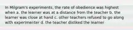 In Milgram's experiments, the rate of obedience was highest when a. the learner was at a distance from the teacher b. the learner was close at hand c. other teachers refused to go along with experimenter d. the teacher disliked the learner