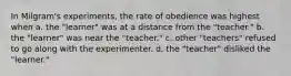 In Milgram's experiments, the rate of obedience was highest when a. the "learner" was at a distance from the "teacher." b. the "learner" was near the "teacher." c. other "teachers" refused to go along with the experimenter. d. the "teacher" disliked the "learner."