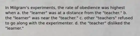 In Milgram's experiments, the rate of obedience was highest when a. the "learner" was at a distance from the "teacher." b. the "learner" was near the "teacher." c. other "teachers" refused to go along with the experimenter. d. the "teacher" disliked the "learner."