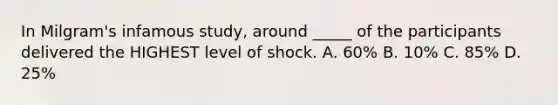 In Milgram's infamous study, around _____ of the participants delivered the HIGHEST level of shock. A. 60% B. 10% C. 85% D. 25%