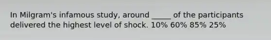 In Milgram's infamous study, around _____ of the participants delivered the highest level of shock. 10% 60% 85% 25%