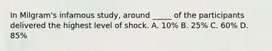 In Milgram's infamous study, around _____ of the participants delivered the highest level of shock. A. 10% B. 25% C. 60% D. 85%