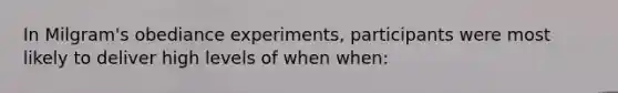 In Milgram's obediance experiments, participants were most likely to deliver high levels of when when: