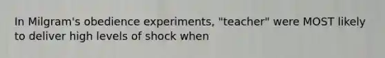 In Milgram's obedience experiments, "teacher" were MOST likely to deliver high levels of shock when