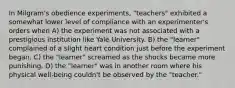 In Milgram's obedience experiments, "teachers" exhibited a somewhat lower level of compliance with an experimenter's orders when A) the experiment was not associated with a prestigious institution like Yale University. B) the "learner" complained of a slight heart condition just before the experiment began. C) the "learner" screamed as the shocks became more punishing. D) the "learner" was in another room where his physical well-being couldn't be observed by the "teacher."