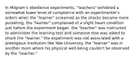 In Milgram's obedience experiments, "teachers" exhibited a somewhat lower level of compliance with an experimenter's orders when the "learner" screamed as the shocks became more punishing. the "learner" complained of a slight heart condition just before the experiment began. the "teacher" was instructed to administer the learning test and someone else was asked to shock the "learner." the experiment was not associated with a prestigious institution like Yale University. the "learner" was in another room where his physical well-being couldn't be observed by the "teacher."