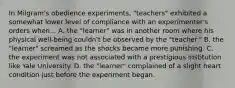 In Milgram's obedience experiments, "teachers" exhibited a somewhat lower level of compliance with an experimenter's orders when... A. the "learner" was in another room where his physical well-being couldn't be observed by the "teacher." B. the "learner" screamed as the shocks became more punishing. C. the experiment was not associated with a prestigious institution like Yale University. D. the "learner" complained of a slight heart condition just before the experiment began.