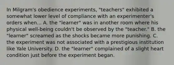 In Milgram's obedience experiments, "teachers" exhibited a somewhat lower level of compliance with an experimenter's orders when... A. the "learner" was in another room where his physical well-being couldn't be observed by the "teacher." B. the "learner" screamed as the shocks became more punishing. C. the experiment was not associated with a prestigious institution like Yale University. D. the "learner" complained of a slight heart condition just before the experiment began.