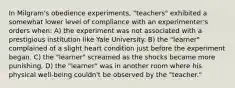 In Milgram's obedience experiments, "teachers" exhibited a somewhat lower level of compliance with an experimenter's orders when: A) the experiment was not associated with a prestigious institution like Yale University. B) the "learner" complained of a slight heart condition just before the experiment began. C) the "learner" screamed as the shocks became more punishing. D) the "learner" was in another room where his physical well-being couldn't be observed by the "teacher."