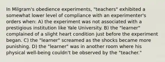 In Milgram's obedience experiments, "teachers" exhibited a somewhat lower level of compliance with an experimenter's orders when: A) the experiment was not associated with a prestigious institution like Yale University. B) the "learner" complained of a slight heart condition just before the experiment began. C) the "learner" screamed as the shocks became more punishing. D) the "learner" was in another room where his physical well-being couldn't be observed by the "teacher."