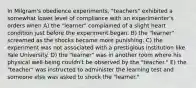 In Milgram's obedience experiments, "teachers" exhibited a somewhat lower level of compliance with an experimenter's orders when A) the "learner" complained of a slight heart condition just before the experiment began. B) the "learner" screamed as the shocks became more punishing. C) the experiment was not associated with a prestigious institution like Yale University. D) the "learner" was in another room where his physical well-being couldn't be observed by the "teacher." E) the "teacher" was instructed to administer the learning test and someone else was asked to shock the "learner."