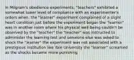 In Milgram's obedience experiments, "teachers" exhibited a somewhat lower level of compliance with an experimenter's orders when: the "learner" experiment complained of a slight heart condition just before the experiment began the "learner" was in another room where his physical well-being couldn't be observed by the "teacher" the "teacher" was instructed to administer the learning test and someone else was asked to shock the "learner" the experiment was not associated with a prestigious institution like Yale University the "learner" screamed as the shocks became more punishing