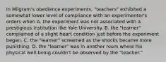 In Milgram's obedience experiments, "teachers" exhibited a somewhat lower level of compliance with an experimenter's orders when A. the experiment was not associated with a prestigious institution like Yale University. B. the "learner" complained of a slight heart condition just before the experiment began. C. the "learner" screamed as the shocks became more punishing. D. the "learner" was in another room where his physical well-being couldn't be observed by the "teacher."