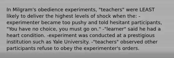 In Milgram's obedience experiments, "teachers" were LEAST likely to deliver the highest levels of shock when the: -experimenter became too pushy and told hesitant participants, "You have no choice, you must go on." -"learner" said he had a heart condition. -experiment was conducted at a prestigious institution such as Yale University. -"teachers" observed other participants refuse to obey the experimenter's orders.