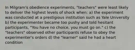 In Milgram's obedience experiments, "teachers" were least likely to deliver the highest levels of shock when: a) the experiment was conducted at a prestigious institution such as Yale University b) the experimenter became too pushy and told hesitant participants, "You have no choice, you must go on." c) the "teachers" observed other participants refuse to obey the experimenter's orders d) the "learner" said he had a heart condition