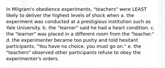 In Milgram's obedience experiments, "teachers" were LEAST likely to deliver the highest levels of shock when a. the experiment was conducted at a prestigious institution such as Yale University. b. the "learner" said he had a heart condition. c. the "learner" was placed in a different room from the "teacher." d. the experimenter became too pushy and told hesitant participants, "You have no choice, you must go on." e. the "teachers" observed other participants refuse to obey the experimenter's orders.