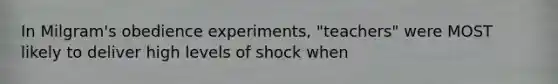 In Milgram's obedience experiments, "teachers" were MOST likely to deliver high levels of shock when