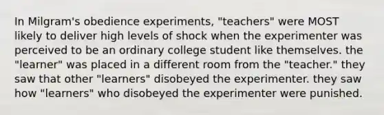 In Milgram's obedience experiments, "teachers" were MOST likely to deliver high levels of shock when the experimenter was perceived to be an ordinary college student like themselves. the "learner" was placed in a different room from the "teacher." they saw that other "learners" disobeyed the experimenter. they saw how "learners" who disobeyed the experimenter were punished.