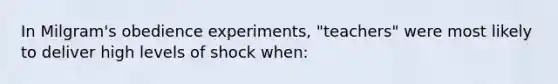 In Milgram's obedience experiments, "teachers" were most likely to deliver high levels of shock when: