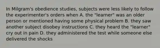 In Milgram's obedience studies, subjects were less likely to follow the experimenter's orders when A. the "learner" was an older person or mentioned having some physical problem B. they saw another subject disobey instructions C. they heard the "learner" cry out in pain D. they administered the test while someone else delivered the shocks