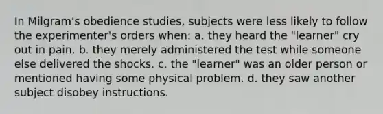 In Milgram's obedience studies, subjects were less likely to follow the experimenter's orders when: a. they heard the "learner" cry out in pain. b. they merely administered the test while someone else delivered the shocks. c. the "learner" was an older person or mentioned having some physical problem. d. they saw another subject disobey instructions.