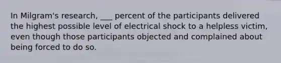 In Milgram's research, ___ percent of the participants delivered the highest possible level of electrical shock to a helpless victim, even though those participants objected and complained about being forced to do so.