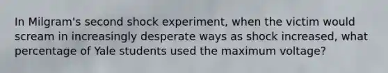 In Milgram's second shock experiment, when the victim would scream in increasingly desperate ways as shock increased, what percentage of Yale students used the maximum voltage?