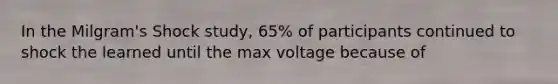 In the Milgram's Shock study, 65% of participants continued to shock the learned until the max voltage because of