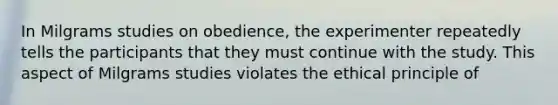 In Milgrams studies on obedience, the experimenter repeatedly tells the participants that they must continue with the study. This aspect of Milgrams studies violates the ethical principle of