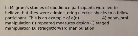 In Milgram's studies of obedience participants were led to believe that they were administering electric shocks to a fellow participant. This is an example of a(n) __________. A) behavioral manipulation B) repeated measures design C) staged manipulation D) straightforward manipulation