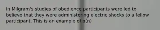 In Milgram's studies of obedience participants were led to believe that they were administering electric shocks to a fellow participant. This is an example of a(n)