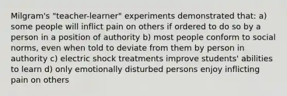 Milgram's "teacher-learner" experiments demonstrated that: a) some people will inflict pain on others if ordered to do so by a person in a position of authority b) most people conform to social norms, even when told to deviate from them by person in authority c) electric shock treatments improve students' abilities to learn d) only emotionally disturbed persons enjoy inflicting pain on others