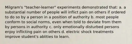 Milgram's "teacher-learner" experiments demonstrated that: a. a substantial number of people will inflict pain on others if ordered to do so by a person in a position of authority b. most people conform to social norms, even when told to deviate from them by persons in authority c. only emotionally disturbed persons enjoy inflicting pain on others d. electric shock treatments improve student's ablities to learn.