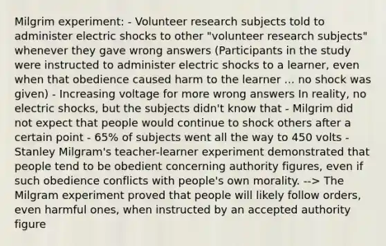 Milgrim experiment: - Volunteer research subjects told to administer electric shocks to other "volunteer research subjects" whenever they gave wrong answers (Participants in the study were instructed to administer electric shocks to a learner, even when that obedience caused harm to the learner ... no shock was given) - Increasing voltage for more wrong answers In reality, no electric shocks, but the subjects didn't know that - Milgrim did not expect that people would continue to shock others after a certain point - 65% of subjects went all the way to 450 volts - Stanley Milgram's teacher-learner experiment demonstrated that people tend to be obedient concerning authority figures, even if such obedience conflicts with people's own morality. --> The Milgram experiment proved that people will likely follow orders, even harmful ones, when instructed by an accepted authority figure