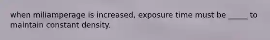 when miliamperage is increased, exposure time must be _____ to maintain constant density.