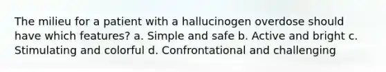 The milieu for a patient with a hallucinogen overdose should have which features? a. Simple and safe b. Active and bright c. Stimulating and colorful d. Confrontational and challenging