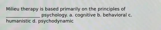 Milieu therapy is based primarily on the principles of _______________ psychology. a. cognitive b. behavioral c. humanistic d. psychodynamic