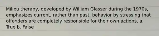 Milieu therapy, developed by William Glasser during the 1970s, emphasizes current, rather than past, behavior by stressing that offenders are completely responsible for their own actions. a. True b. False