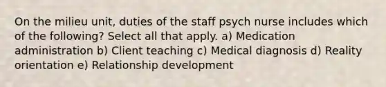 On the milieu unit, duties of the staff psych nurse includes which of the following? Select all that apply. a) Medication administration b) Client teaching c) Medical diagnosis d) Reality orientation e) Relationship development