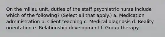 On the milieu unit, duties of the staff psychiatric nurse include which of the following? (Select all that apply.) a. Medication administration b. Client teaching c. Medical diagnosis d. Reality orientation e. Relationship development f. Group therapy