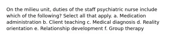 On the milieu unit, duties of the staff psychiatric nurse include which of the following? Select all that apply. a. Medication administration b. Client teaching c. Medical diagnosis d. Reality orientation e. Relationship development f. Group therapy