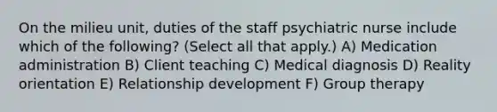 On the milieu unit, duties of the staff psychiatric nurse include which of the following? (Select all that apply.) A) Medication administration B) Client teaching C) Medical diagnosis D) Reality orientation E) Relationship development F) Group therapy