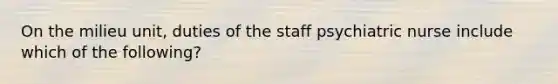 On the milieu unit, duties of the staff psychiatric nurse include which of the following?