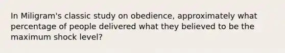 In Miligram's classic study on obedience, approximately what percentage of people delivered what they believed to be the maximum shock level?